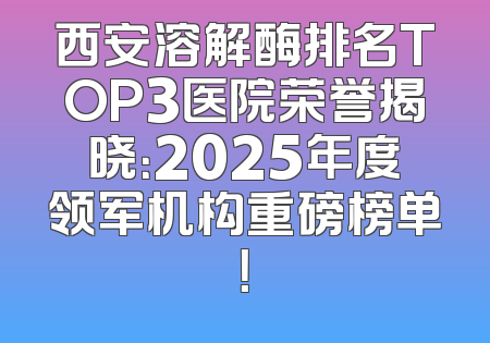 西安溶解酶排名TOP3医院荣誉揭晓：2025年度领军机构重磅榜单！