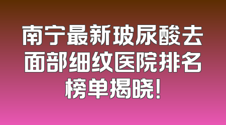 南宁最新玻尿酸去面部细纹医院排名榜单揭晓！