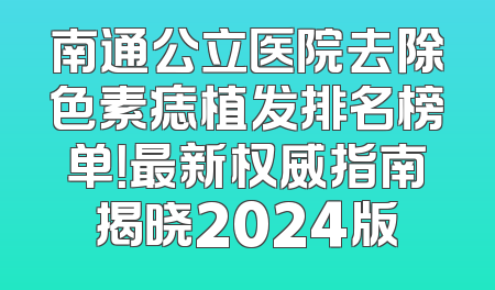 南通公立医院去除色素痣植发排名榜单！最新权威指南揭晓2024版