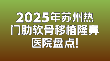 2025年苏州热门肋软骨移植隆鼻医院盘点！