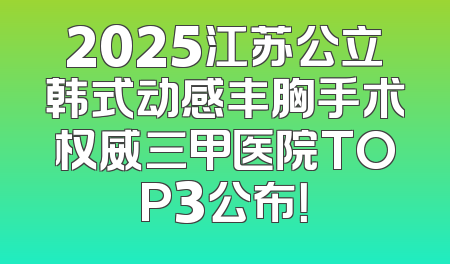 2025江苏公立韩式动感丰胸手术权威三甲医院TOP3公布！
