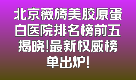 北京薇旖美胶原蛋白医院排名榜前五揭晓！最新权威榜单出炉！