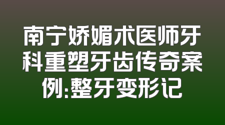 南宁娇媚术医师牙科重塑牙齿传奇案例：整牙变形记