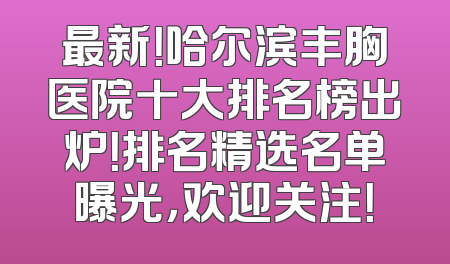 最新！哈尔滨丰胸医院十大排名榜出炉！排名精选名单曝光，欢迎关注！