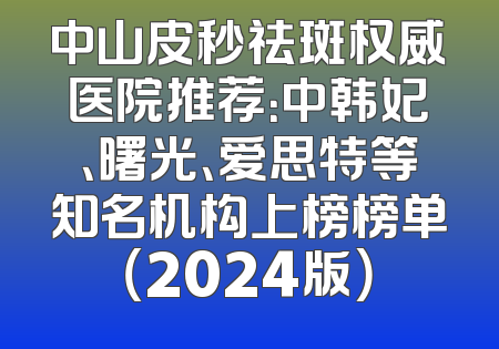 中山皮秒祛斑权威医院推荐：中韩妃、曙光、爱思特等知名机构上榜榜单（2024版）