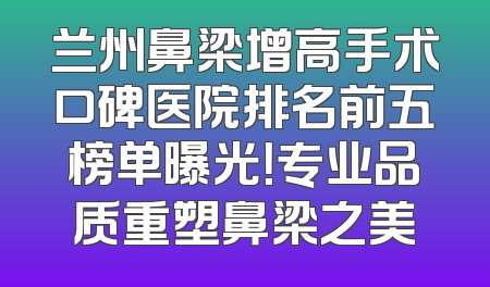兰州鼻梁增高手术口碑医院排名前五榜单曝光！专业品质重塑鼻梁之美