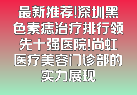 最新推荐！深圳黑色素痣治疗排行领先十强医院！尚虹医疗美容门诊部的实力展现