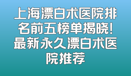 上海漂白术医院排名前五榜单揭晓！最新永久漂白术医院推荐