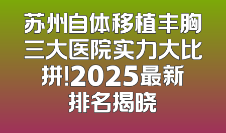 苏州自体移植丰胸三大医院实力大比拼！2025最新排名揭晓