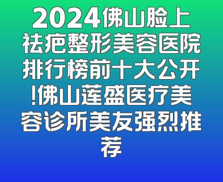 2024佛山脸上祛疤整形美容医院排行榜前十大公开！佛山莲盛医疗美容诊所美友强烈推荐