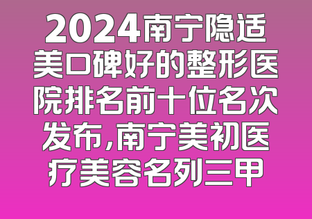 2024南宁隐适美口碑好的整形医院排名前十位名次发布，南宁美初医疗美容名列三甲