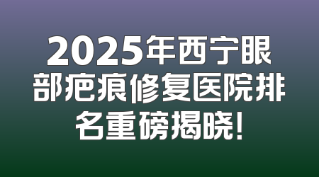 2025年西宁眼部疤痕修复医院排名重磅揭晓！