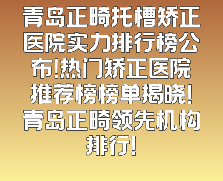 青岛正畸托槽矫正医院实力排行榜公布！热门矫正医院推荐榜榜单揭晓！青岛正畸领先机构排行！
