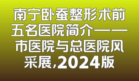 南宁卧蚕整形术前五名医院简介——市医院与总医院风采展，2024版