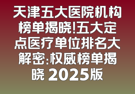 天津五大医院机构榜单揭晓！五大定点医疗单位排名大解密：权威榜单揭晓 2025版