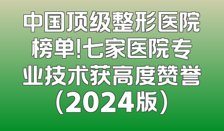 中国顶级整形医院榜单！七家医院专业技术获高度赞誉（2024版）