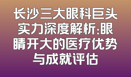 长沙三大眼科巨头实力深度解析：眼睛开大的医疗优势与成就评估