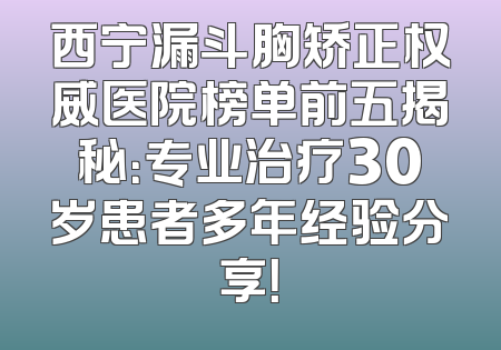 西宁漏斗胸矫正权威医院榜单前五揭秘：专业治疗30岁患者多年经验分享！