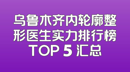 乌鲁木齐内轮廓整形医生实力排行榜TOP 5 汇总