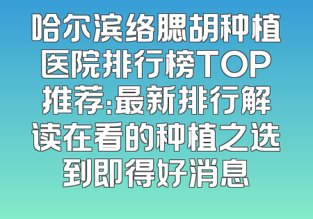 哈尔滨络腮胡种植医院排行榜TOP推荐：最新排行解读在看的种植之选到即得好消息