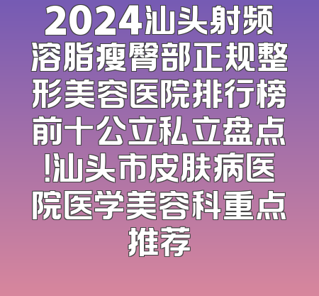 2024汕头射频溶脂瘦臀部正规整形美容医院排行榜前十公立私立盘点！汕头市皮肤病医院医学美容科重点推荐