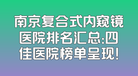 南京复合式内窥镜医院排名汇总：四佳医院榜单呈现！