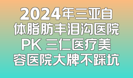 2024年三亚自体脂肪丰泪沟医院PK 三仁医疗美容医院大牌不踩坑