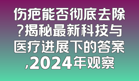 伤疤能否彻底去除？揭秘最新科技与医疗进展下的答案，2024年观察