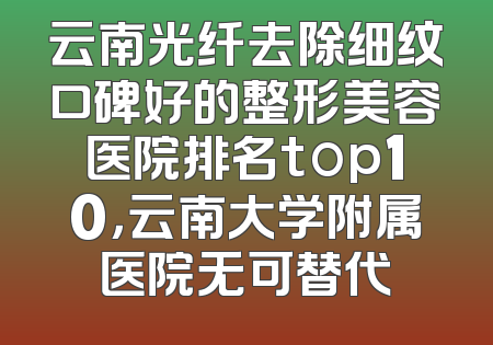 云南光纤去除细纹口碑好的整形美容医院排名top10，云南大学附属医院无可替代