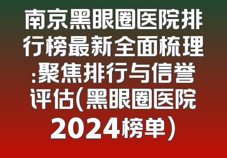 南京黑眼圈医院排行榜最新全面梳理：聚焦排行与信誉评估（黑眼圈医院2024榜单）