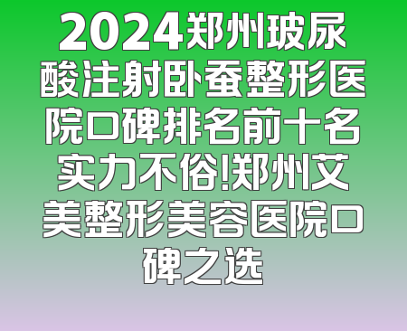 2024郑州玻尿酸注射卧蚕整形医院口碑排名前十名实力不俗！郑州艾美整形美容医院口碑之选