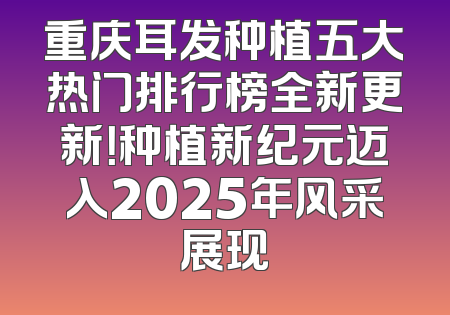 重庆耳发种植五大热门排行榜全新更新！种植新纪元迈入2025年风采展现