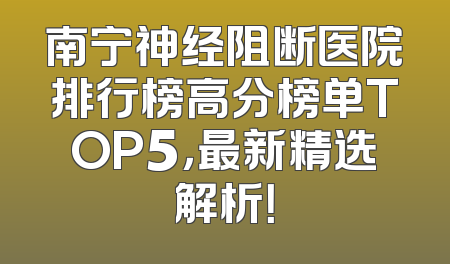南宁神经阻断医院排行榜高分榜单TOP5，最新精选解析！