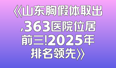 《山东胸假体取出，363医院位居前三！2025年排名领先》