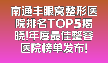 南通丰眼窝整形医院排名TOP5揭晓！年度最佳整容医院榜单发布！