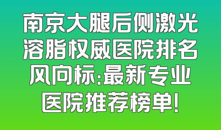 南京大腿后侧激光溶脂权威医院排名风向标：最新专业医院推荐榜单！