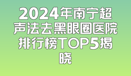 2024年南宁超声法去黑眼圈医院排行榜TOP5揭晓