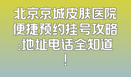北京京城皮肤医院便捷预约挂号攻略：地址电话全知道！