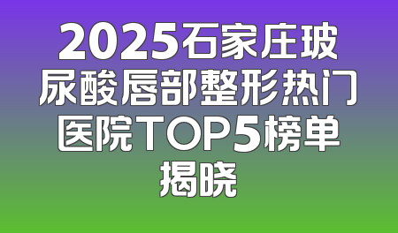 2025石家庄玻尿酸唇部整形热门医院TOP5榜单揭晓