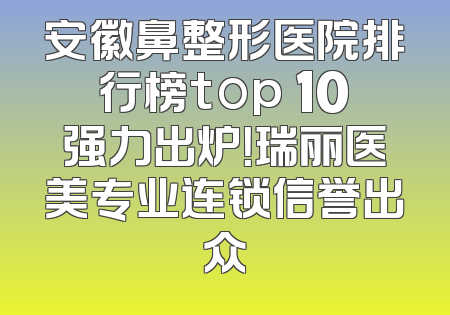 安徽鼻整形医院排行榜top 10强力出炉！瑞丽医美专业连锁信誉出众