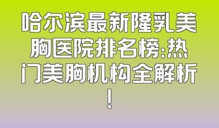 哈尔滨最新隆乳美胸医院排名榜：热门美胸机构全解析！