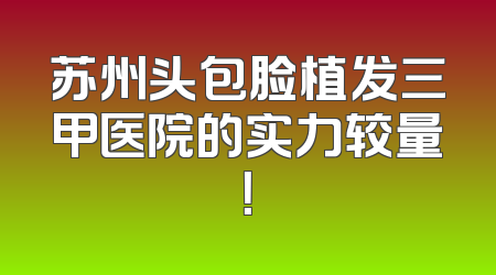 苏州头包脸植发三甲医院的实力较量！