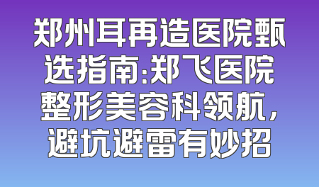 郑州耳再造医院甄选指南：郑飞医院整形美容科领航，避坑避雷有妙招