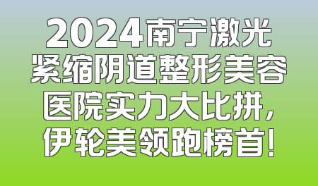 2024南宁激光紧缩阴道整形美容医院实力大比拼，伊轮美领跑榜首！