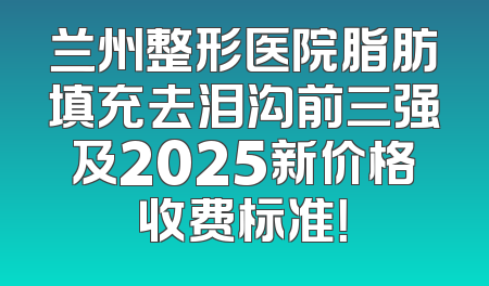 兰州整形医院脂肪填充去泪沟前三强及2025新价格收费标准！