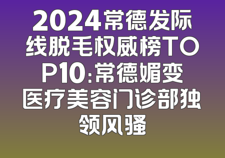 2024常德发际线脱毛权威榜TOP10：常德媚变医疗美容门诊部独领风骚