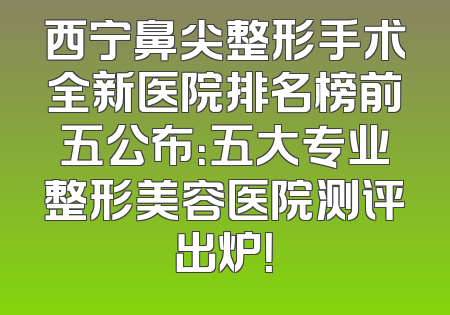 西宁鼻尖整形手术全新医院排名榜前五公布：五大专业整形美容医院测评出炉！