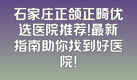 石家庄正颌正畸优选医院推荐！最新指南助你找到好医院！