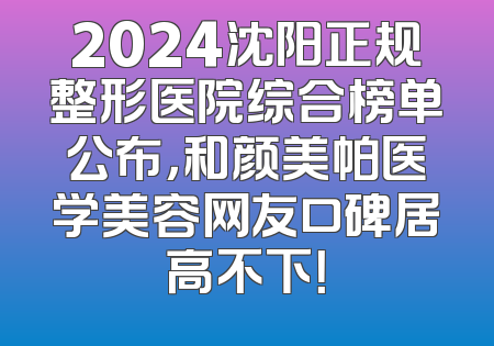 2024沈阳正规整形医院综合榜单公布，和颜美帕医学美容网友口碑居高不下！