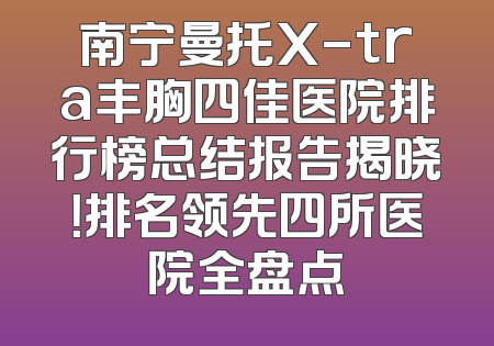 南宁曼托X-tra丰胸四佳医院排行榜总结报告揭晓！排名领先四所医院全盘点